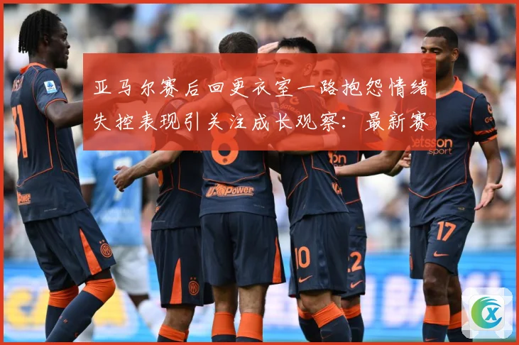 亚马尔赛后回更衣室一路抱怨情绪失控表现引关注成长观察：最新赛事动态与深度分析