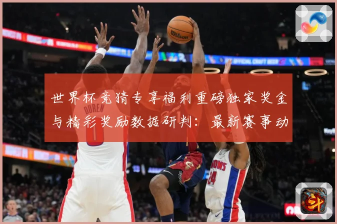 世界杯竞猜专享福利重磅独家奖金与精彩奖励数据研判：最新赛事动态与深度分析