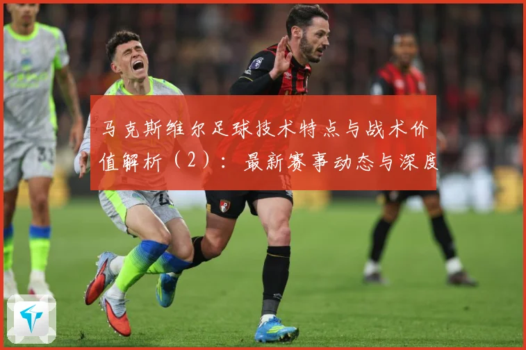 马克斯维尔足球技术特点与战术价值解析（2）：最新赛事动态与深度分析
