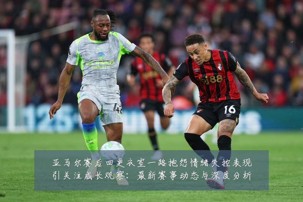 亚马尔赛后回更衣室一路抱怨情绪失控表现引关注成长观察:最新赛事动态与深度分析