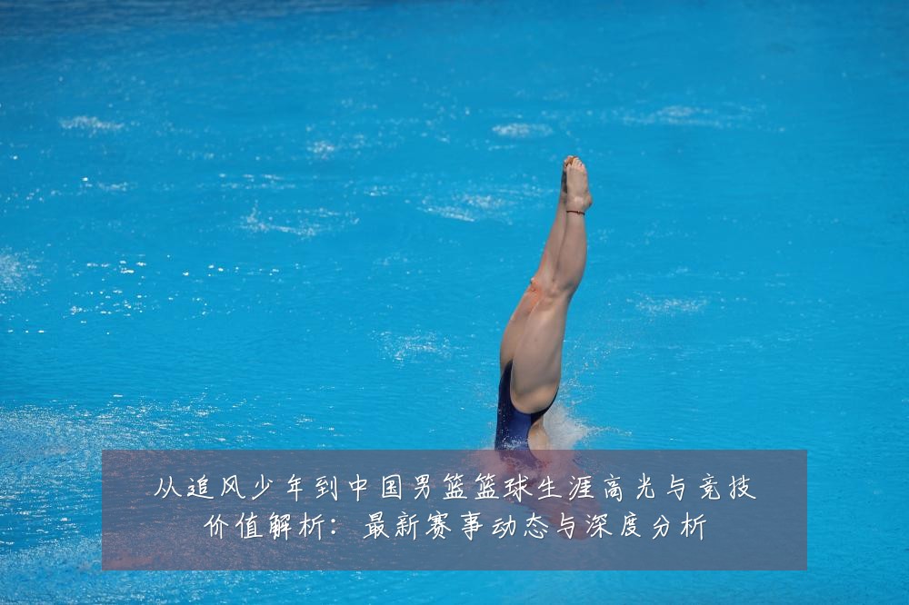 从追风少年到中国男篮篮球生涯高光与竞技价值解析:最新赛事动态与深度分析