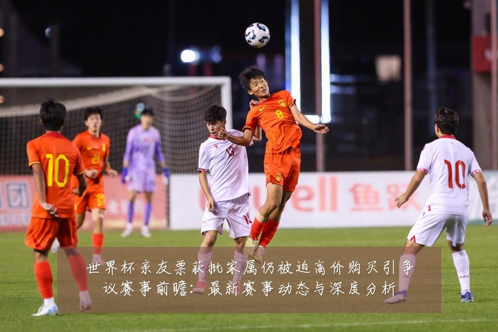 世界杯亲友票获批家属仍被迫高价购买引争议赛事前瞻:最新赛事动态与深度分析