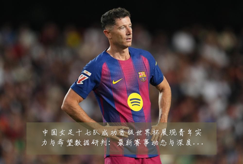 中国女足十七队成功晋级世界杯展现青年实力与希望数据研判:最新赛事动态与深度分析